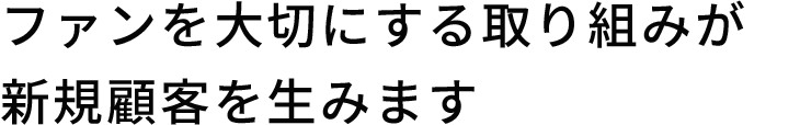 ファンを大切にする取り組みが新規顧客を生みます